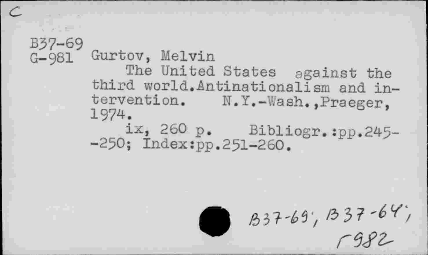 ﻿B37-69
G-981 Gurtov, Melvin
The United States ggainst the third world.-Antinationalism and intervention. N.Y.-Wash..Praeger. 1974.
ix, 260 p. Bibliogr.:pp.245--250; Index:pp.251-260.
